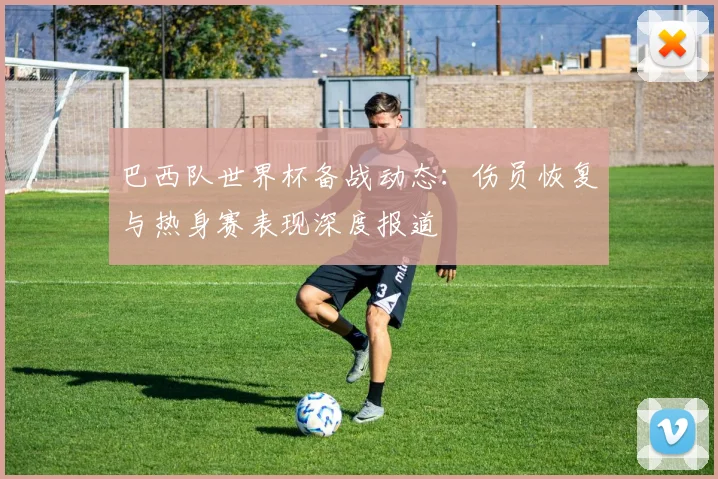 巴西队世界杯备战动态：伤员恢复与热身赛表现深度报道