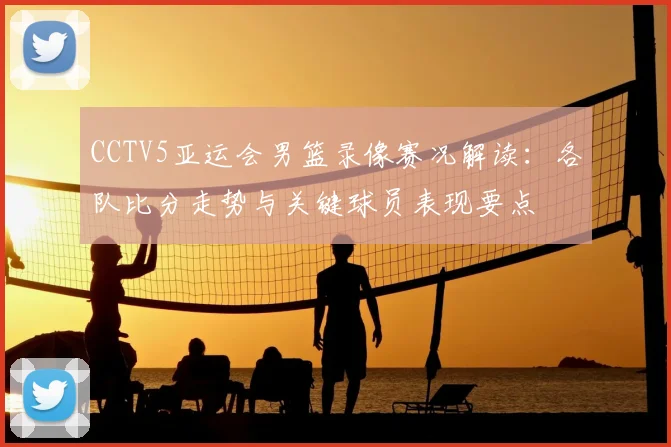 CCTV5亚运会男篮录像赛况解读：各队比分走势与关键球员表现要点