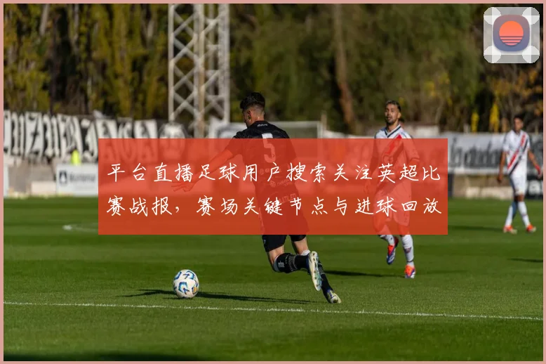 平台直播足球用户搜索关注英超比赛战报，赛场关键节点与进球回放影响观赛体验