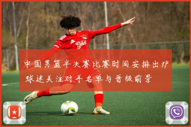 中国男篮半决赛比赛时间安排出炉 球迷关注对手名单与晋级前景