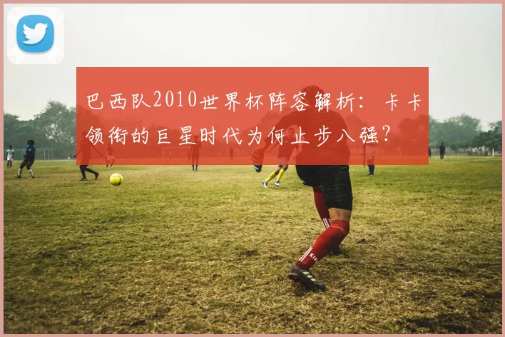巴西队2010世界杯阵容解析：卡卡领衔的巨星时代为何止步八强？