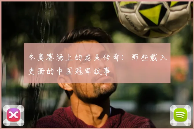 冬奥赛场上的龙关传奇：那些载入史册的中国冠军故事