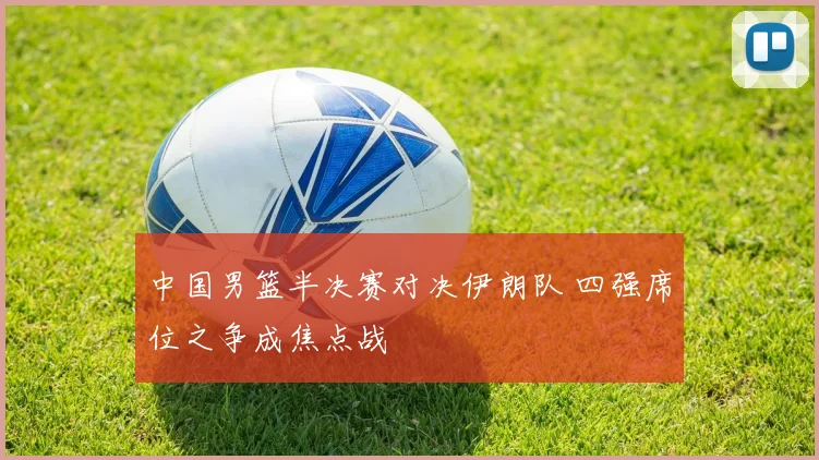 中国男篮半决赛对决伊朗队 四强席位之争成焦点战