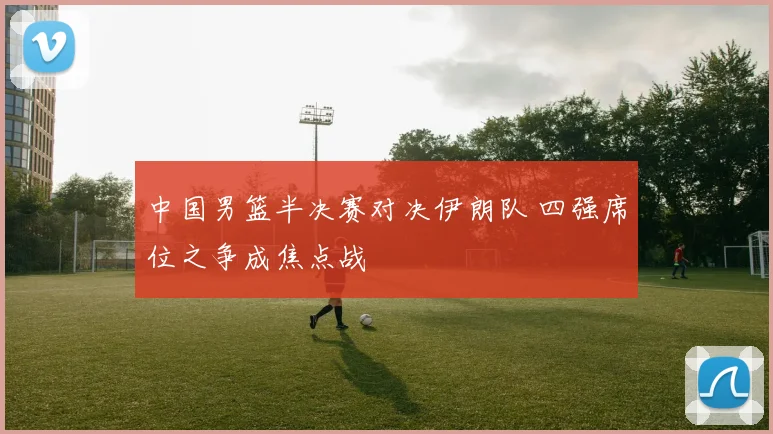 中国男篮半决赛对决伊朗队 四强席位之争成焦点战