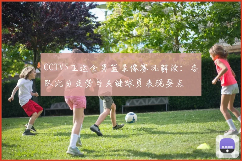 CCTV5亚运会男篮录像赛况解读：各队比分走势与关键球员表现要点