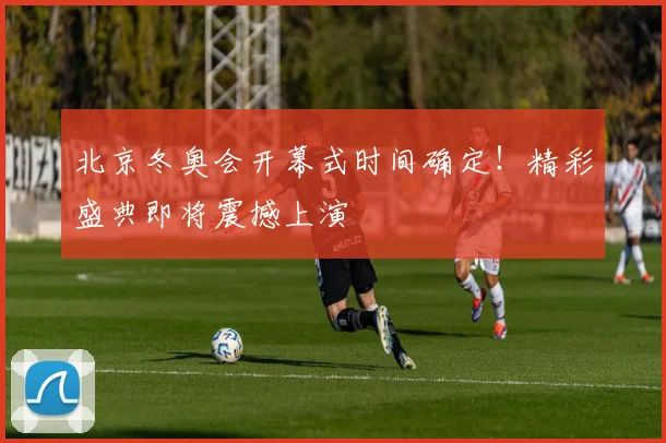 北京冬奥会开幕式时间确定！精彩盛典即将震撼上演