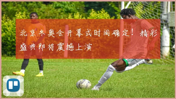 北京冬奥会开幕式时间确定！精彩盛典即将震撼上演