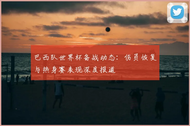 巴西队世界杯备战动态：伤员恢复与热身赛表现深度报道